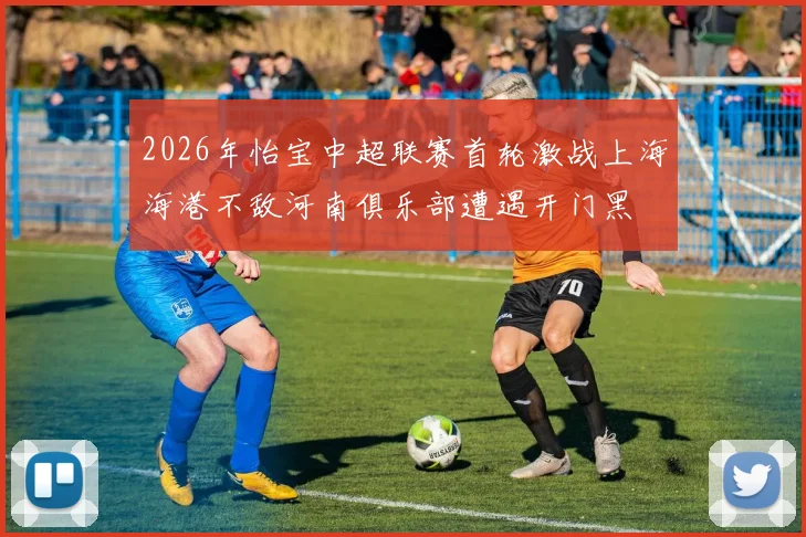 2026年怡宝中超联赛首轮激战上海海港不敌河南俱乐部遭遇开门黑