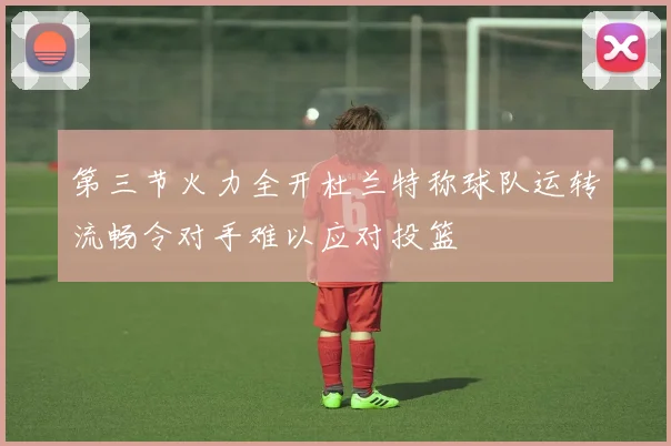 第三节火力全开杜兰特称球队运转流畅令对手难以应对投篮