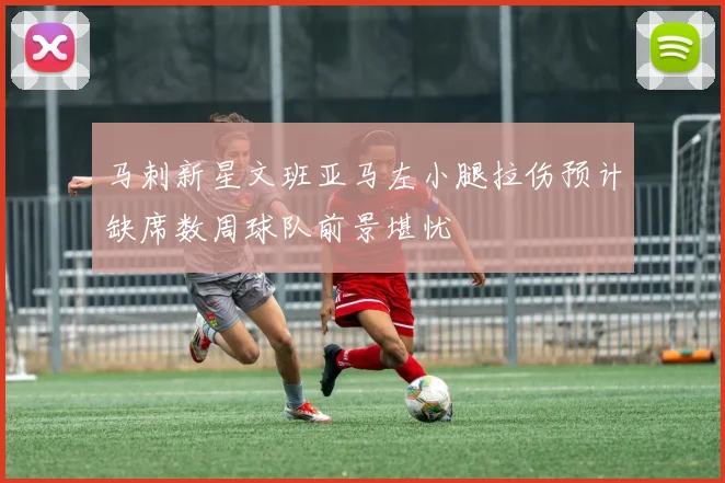 马刺新星文班亚马左小腿拉伤预计缺席数周球队前景堪忧