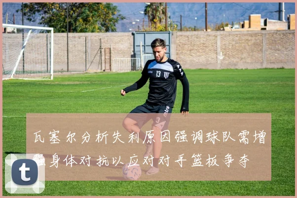 瓦塞尔分析失利原因强调球队需增强身体对抗以应对对手篮板争夺
