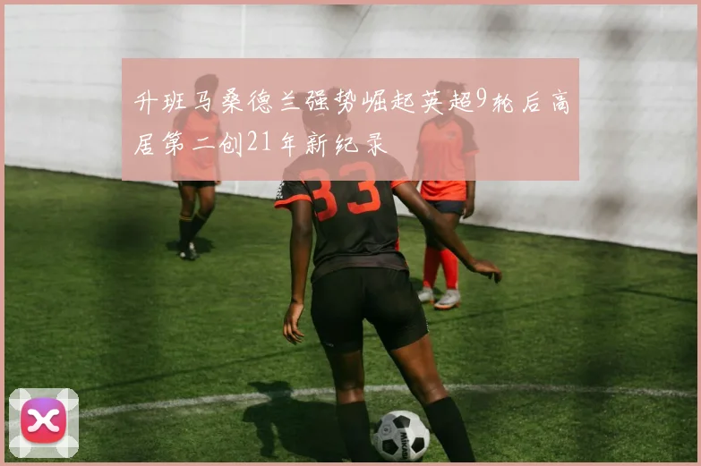升班马桑德兰强势崛起英超9轮后高居第二创21年新纪录