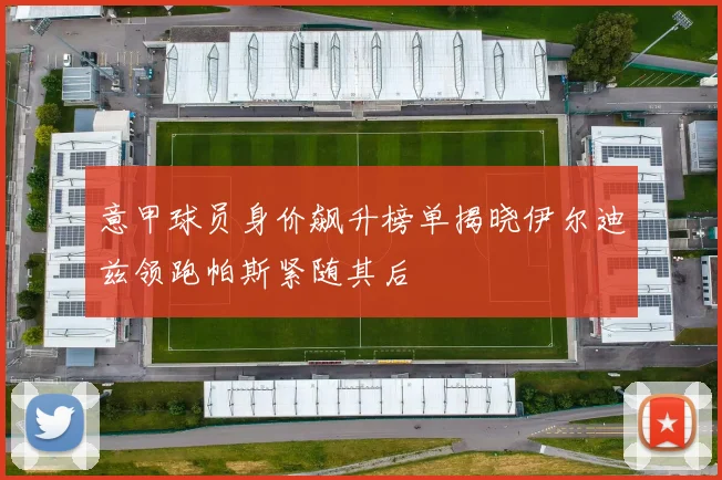 意甲球员身价飙升榜单揭晓伊尔迪兹领跑帕斯紧随其后