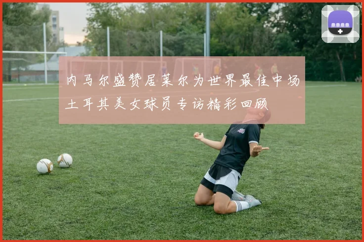 内马尔盛赞居莱尔为世界最佳中场土耳其美女球员专访精彩回顾