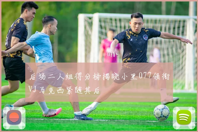后场二人组得分榜揭晓小里077领衔VJ马克西紧随其后