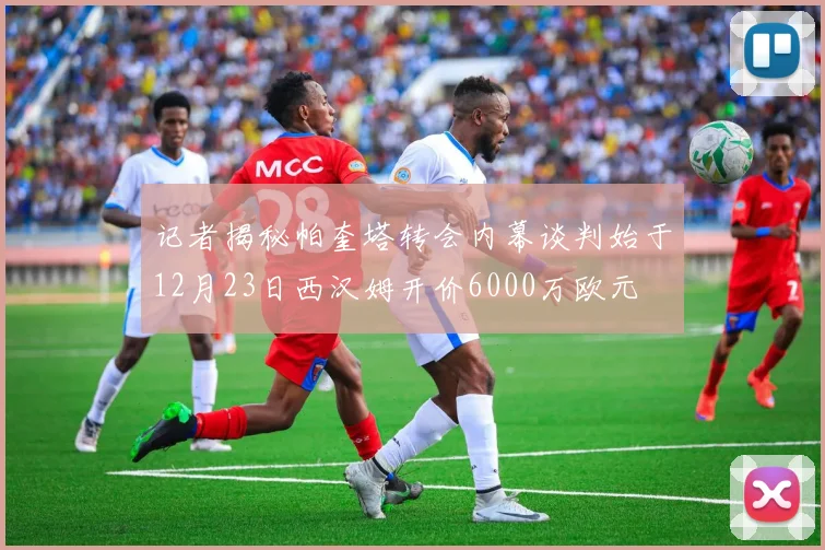 记者揭秘帕奎塔转会内幕谈判始于12月23日西汉姆开价6000万欧元
