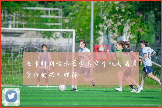 洛卡特利谈加图索真实个性与肩负责任的深刻理解