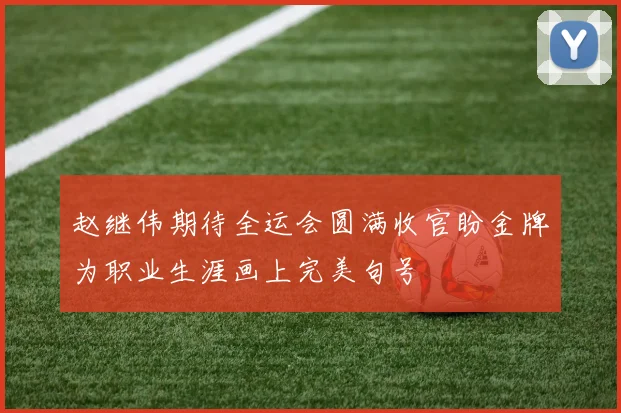 赵继伟期待全运会圆满收官盼金牌为职业生涯画上完美句号