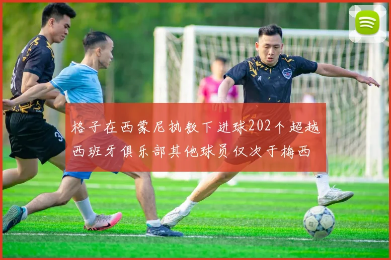 格子在西蒙尼执教下进球202个超越西班牙俱乐部其他球员仅次于梅西