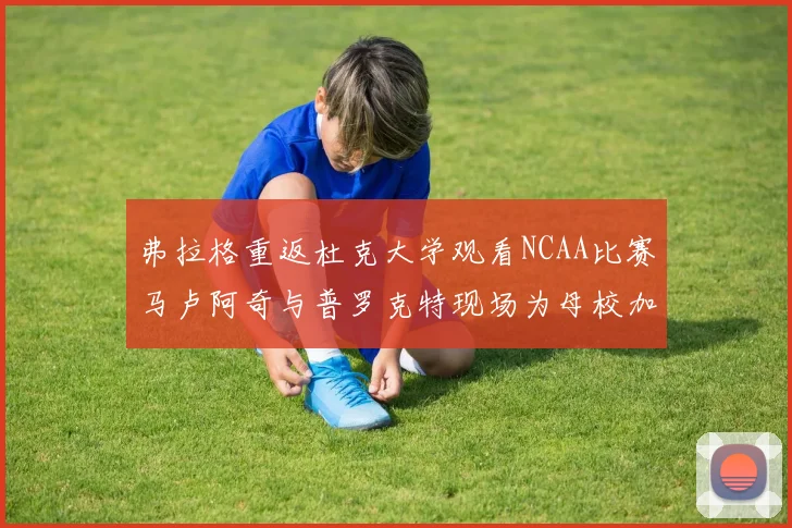 弗拉格重返杜克大学观看NCAA比赛马卢阿奇与普罗克特现场为母校加油助威