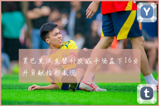 贾巴里沃克替补发威半场轰下16分并贡献精彩表现
