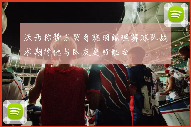 沃西称赞东契奇聪明能理解球队战术期待他与队友更好配合