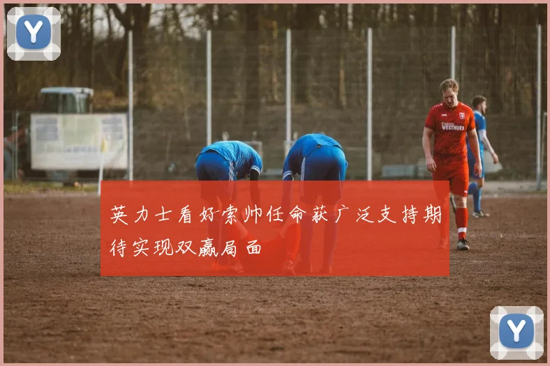 英力士看好索帅任命获广泛支持期待实现双赢局面