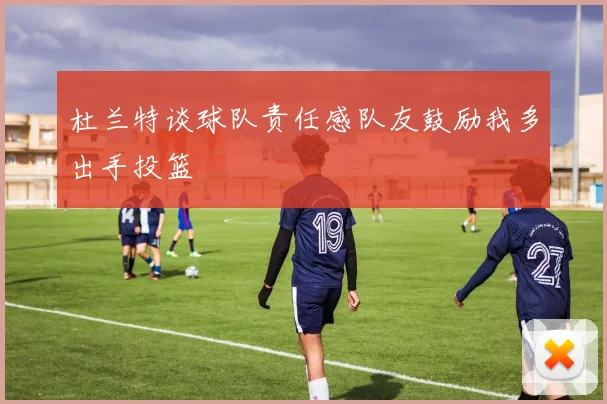 杜兰特谈球队责任感队友鼓励我多出手投篮