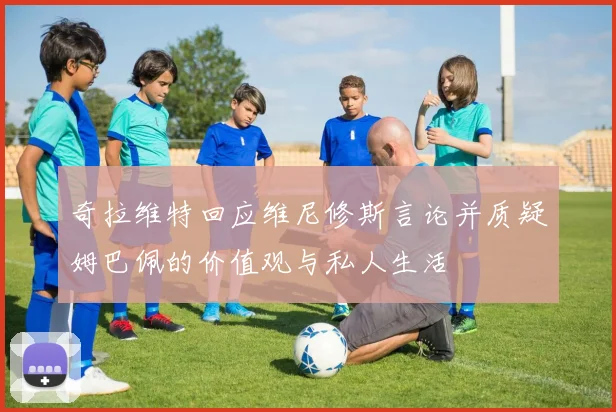 奇拉维特回应维尼修斯言论并质疑姆巴佩的价值观与私人生活