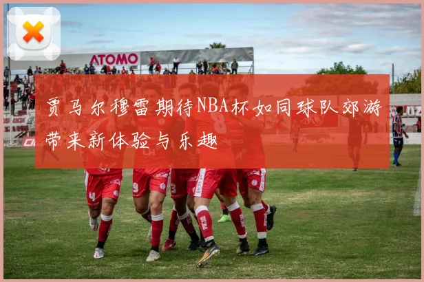 贾马尔穆雷期待NBA杯如同球队郊游带来新体验与乐趣