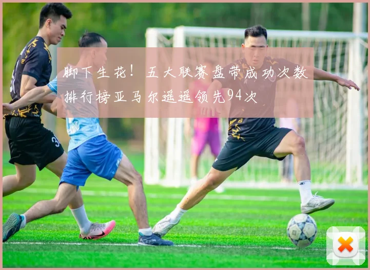脚下生花！五大联赛盘带成功次数排行榜亚马尔遥遥领先94次