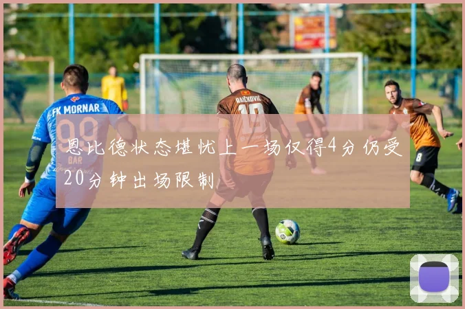 恩比德状态堪忧上一场仅得4分仍受20分钟出场限制