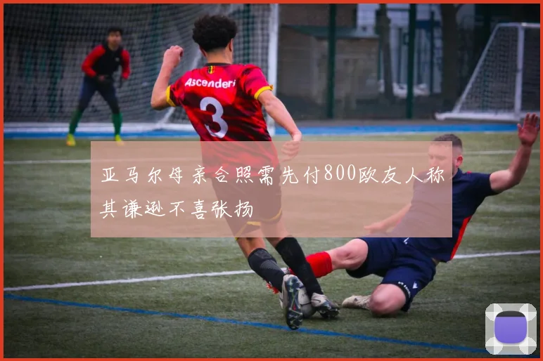 亚马尔母亲合照需先付800欧友人称其谦逊不喜张扬