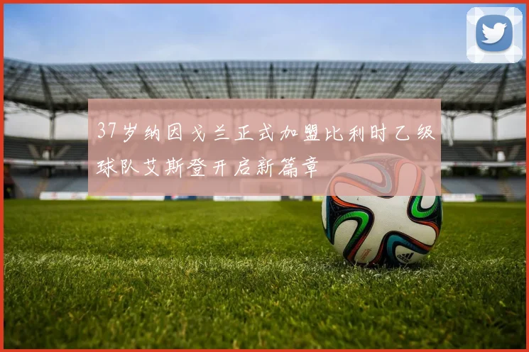 37岁纳因戈兰正式加盟比利时乙级球队艾斯登开启新篇章